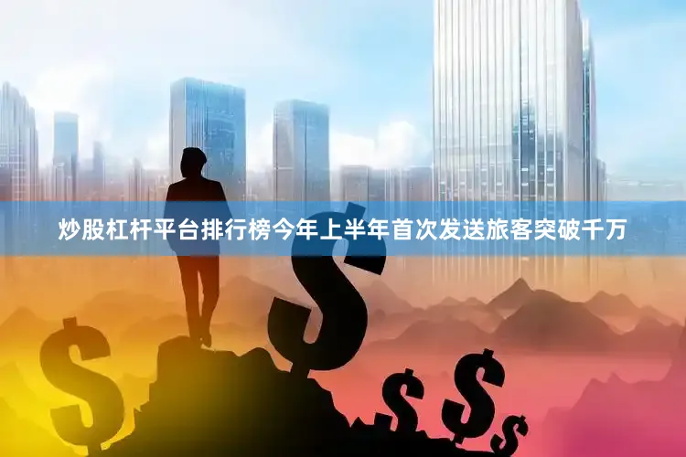 炒股杠杆平台排行榜今年上半年首次发送旅客突破千万