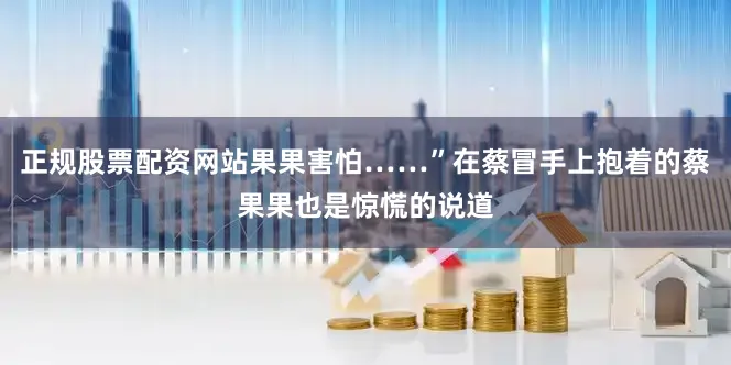 正规股票配资网站果果害怕……”在蔡冒手上抱着的蔡果果也是惊慌的说道