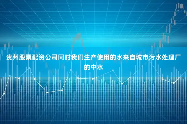 贵州股票配资公司同时我们生产使用的水来自城市污水处理厂的中水