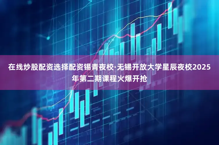 在线炒股配资选择配资锡青夜校·无锡开放大学星辰夜校2025年第二期课程火爆开抢