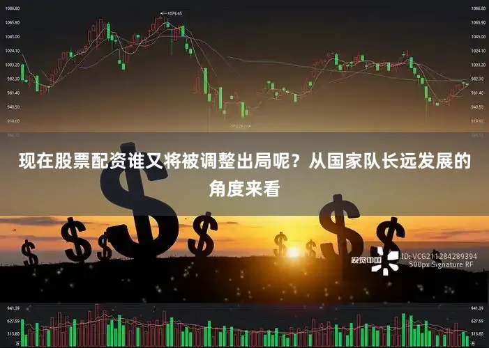 现在股票配资谁又将被调整出局呢？从国家队长远发展的角度来看