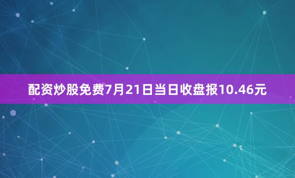 配资炒股免费7月21日当日收盘报10.46元