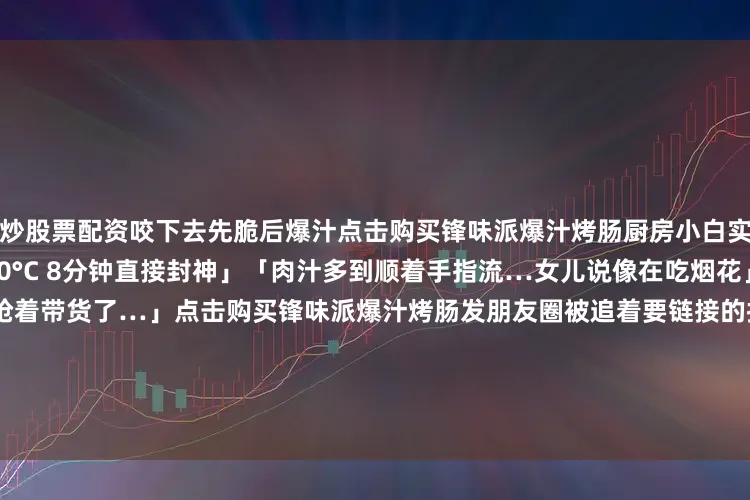 炒股票配资咬下去先脆后爆汁点击购买锋味派爆汁烤肠厨房小白实测 「不用油煎！空气炸锅180°C 8分钟直接封神」「肉汁多到顺着手指流…女儿说像在吃烟花」「终于明白明星为啥抢着带货了…」点击购买锋味派爆汁烤肠发朋友圈被追着要链接的拍照公式▫️Step1：烤肠切开摆盘+迷迭香点缀▫️Step2：挤蜂蜜芥末酱画“锋”字▫️Step3：文案copy「谢大厨在我家厨房留的作业」♀️随手@你身边的吃货闺蜜—广告