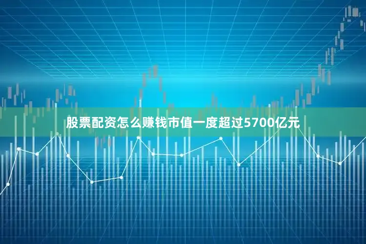 股票配资怎么赚钱市值一度超过5700亿元
