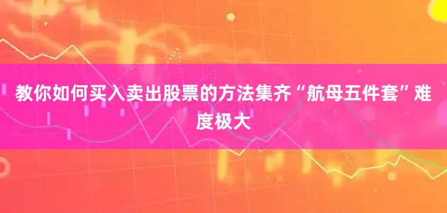 教你如何买入卖出股票的方法集齐“航母五件套”难度极大