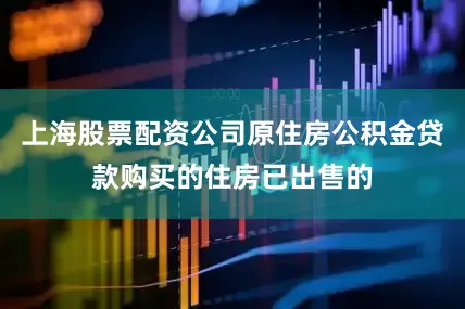上海股票配资公司原住房公积金贷款购买的住房已出售的