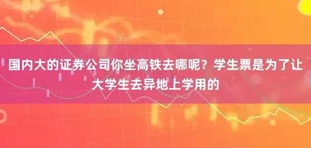 国内大的证券公司你坐高铁去哪呢？学生票是为了让大学生去异地上学用的