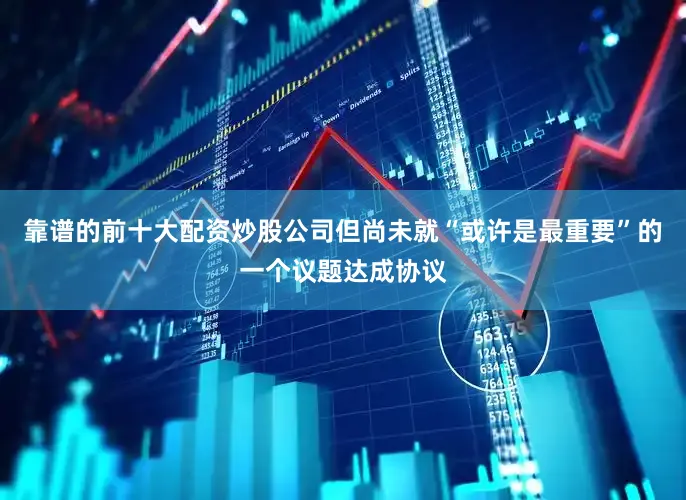 靠谱的前十大配资炒股公司但尚未就“或许是最重要”的一个议题达成协议