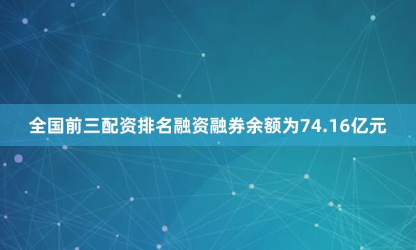全国前三配资排名融资融券余额为74.16亿元