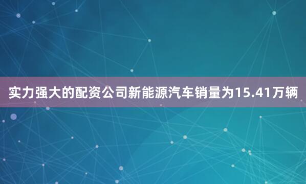 实力强大的配资公司新能源汽车销量为15.41万辆