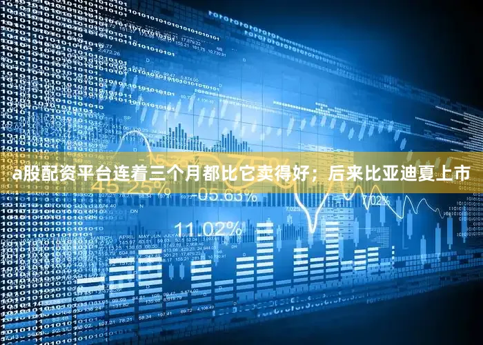 a股配资平台连着三个月都比它卖得好；后来比亚迪夏上市