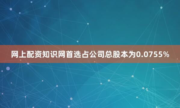 网上配资知识网首选占公司总股本为0.0755%