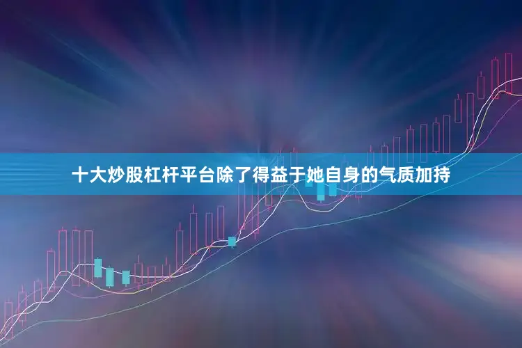 十大炒股杠杆平台除了得益于她自身的气质加持